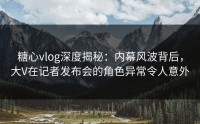糖心vlog深度揭秘：内幕风波背后，大V在记者发布会的角色异常令人意外