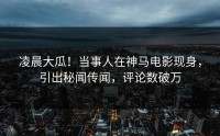 凌晨大瓜！当事人在神马电影现身，引出秘闻传闻，评论数破万