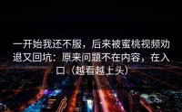 一开始我还不服，后来被蜜桃视频劝退又回坑：原来问题不在内容，在入口（越看越上头）