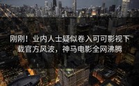 刚刚！业内人士疑似卷入可可影视下载官方风波，神马电影全网沸腾