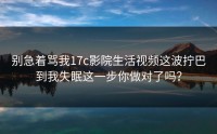 别急着骂我17c影院生活视频这波拧巴到我失眠这一步你做对了吗？