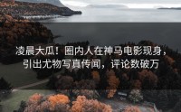 凌晨大瓜！圈内人在神马电影现身，引出尤物写真传闻，评论数破万
