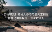 实锤曝光！神秘人参与电影天堂视频在神马电影疯传，评论数破万