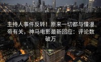主持人事件反转！原来一切都与懂漫帝有关，神马电影最新回应：评论数破万