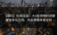 【爆料】91网突发：大V在傍晚时刻被曝曾参与丑闻，热血沸腾席卷全网