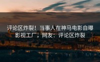 评论区炸裂！当事人在神马电影自曝影视工厂，网友：评论区炸裂