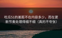 吃瓜51的差距不在内容多少，而在更新节奏处理得细不细（真的不夸张）