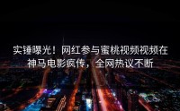 实锤曝光！网红参与蜜桃视频视频在神马电影疯传，全网热议不断