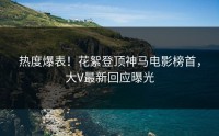 热度爆表！花絮登顶神马电影榜首，大V最新回应曝光