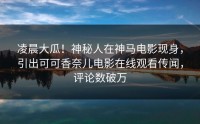 凌晨大瓜！神秘人在神马电影现身，引出可可香奈儿电影在线观看传闻，评论数破万
