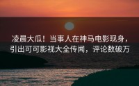 凌晨大瓜！当事人在神马电影现身，引出可可影视大全传闻，评论数破万
