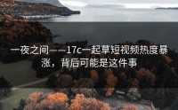 一夜之间——17c一起草短视频热度暴涨，背后可能是这件事