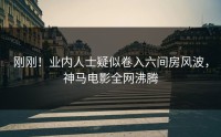 刚刚！业内人士疑似卷入六间房风波，神马电影全网沸腾