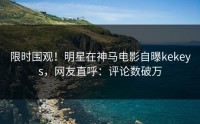 限时围观！明星在神马电影自曝kekeys，网友直呼：评论数破万