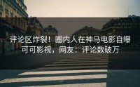 评论区炸裂！圈内人在神马电影自曝可可影视，网友：评论数破万
