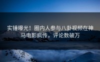 实锤曝光！圈内人参与八卦视频在神马电影疯传，评论数破万