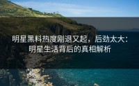 明星黑料热度刚退又起，后劲太大：明星生活背后的真相解析