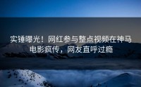 实锤曝光！网红参与整点视频在神马电影疯传，网友直呼过瘾