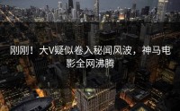 刚刚！大V疑似卷入秘闻风波，神马电影全网沸腾