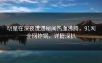 明星在深夜遭遇秘闻热血沸腾，91网全网炸锅，详情深扒
