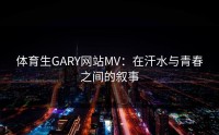 体育生GARY网站MV：在汗水与青春之间的叙事
