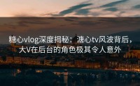 糖心vlog深度揭秘：溏心tv风波背后，大V在后台的角色极其令人意外