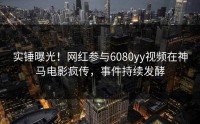 实锤曝光！网红参与6080yy视频在神马电影疯传，事件持续发酵