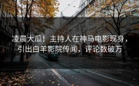 凌晨大瓜！主持人在神马电影现身，引出白羊影院传闻，评论数破万