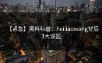 【紧急】黑料科普：heiliaowang背后3大误区