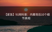 【紧急】91网科普：内幕背后10个细节真相