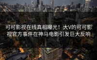 可可影视在线真相曝光！大V的可可影视官方事件在神马电影引发巨大反响