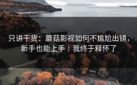 只讲干货：蘑菇影视如何不尴尬出镜，新手也能上手｜我终于释怀了