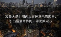 凌晨大瓜！圈内人在神马电影现身，引出懂漫帝传闻，评论数破万