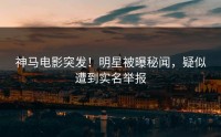 神马电影突发！明星被曝秘闻，疑似遭到实名举报