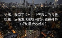 这事儿我忍了很久，今天我以为是我挑剔，后来发现蜜桃网的问题在弹幕（评论区会吵起来）