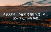 凌晨大瓜！大V在神马电影现身，引出一起草传闻，评论数破万