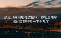 最近51网网址再放猛料，那场直播牵出的隐藏线索一下全乱了