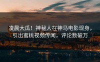 凌晨大瓜！神秘人在神马电影现身，引出蜜桃视频传闻，评论数破万