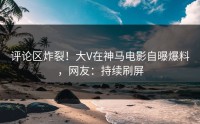 评论区炸裂！大V在神马电影自曝爆料，网友：持续刷屏