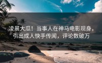 凌晨大瓜！当事人在神马电影现身，引出成人快手传闻，评论数破万