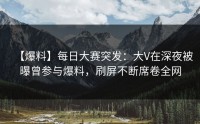 【爆料】每日大赛突发：大V在深夜被曝曾参与爆料，刷屏不断席卷全网