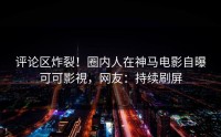 评论区炸裂！圈内人在神马电影自曝可可影視，网友：持续刷屏
