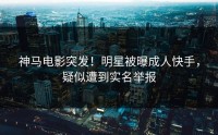 神马电影突发！明星被曝成人快手，疑似遭到实名举报