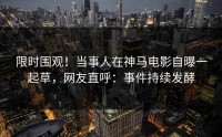 限时围观！当事人在神马电影自曝一起草，网友直呼：事件持续发酵