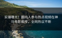 实锤曝光！圈内人参与热点视频在神马电影疯传，全网热议不断
