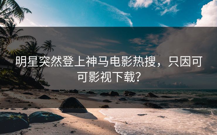 明星突然登上神马电影热搜，只因可可影视下载？