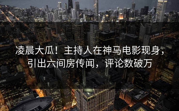 凌晨大瓜！主持人在神马电影现身，引出六间房传闻，评论数破万