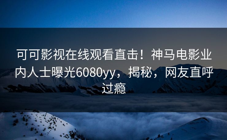 可可影视在线观看直击!神马电影业内人士曝光6080yy,揭秘,网友直呼过瘾 可可影视在线观看直击!神马电影业内人士曝光6080yy,揭秘,网友直呼过瘾