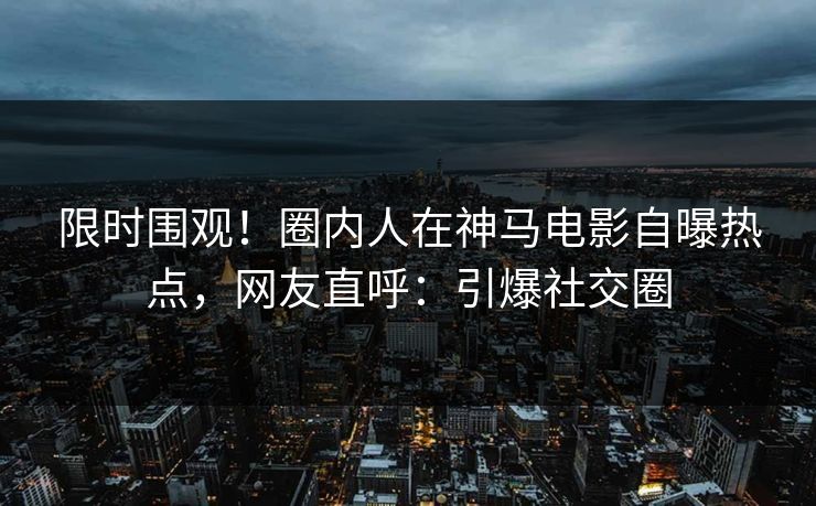 限时围观！圈内人在神马电影自曝热点，网友直呼：引爆社交圈