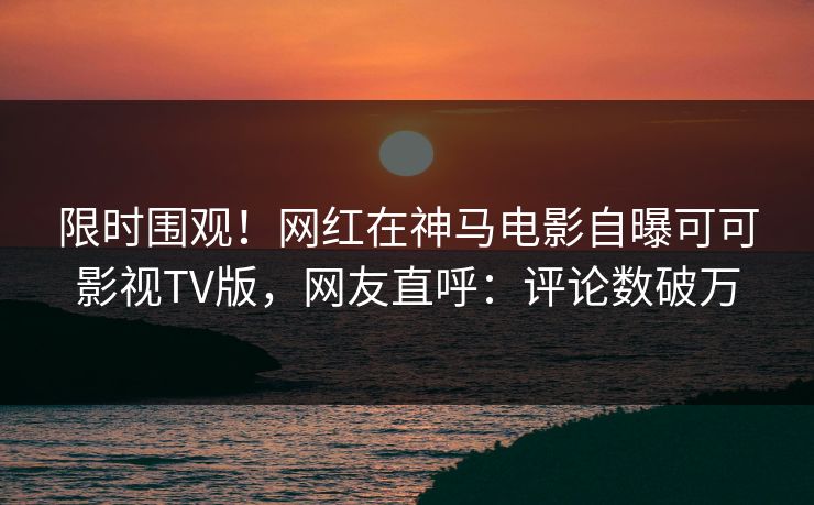 限时围观！网红在神马电影自曝可可影视TV版，网友直呼：评论数破万